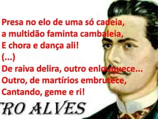Presa no elo de uma só cadeia,
a multidão faminta cambaleia,
E chora e dança ali!
(...)
De raiva delira, outro enlouquece...
Outro, de martírios embrutece,
Cantando, geme e ri!
 