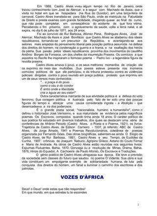 Em 1868, Castro Alves viveu algum tempo no Rio de Janeiro, onde
travou conhecimento com José de Alencar, e a seguir com Machado de Assis, que o
visita no hotel em que se hospedara (na Rua do Ouvidor), em uma terça-feira de
carnaval, Castro Alves translada-se para São Paulo, onde se matricula na Faculdade
de Direito e presta exames com grande facilidade, chegando quase ao final do curso,
que não pode completar, em conseqüência do acidente de que fora vitima.
Percebendo o fim próximo, com o agravamento da saúde, volta a terra natal, e ali
expira, no dia 6 de julho de 1871, aos 24 anos.
Foi ao convívio de Rui Barbosa, Afonso Pena, Rodrigues Alves, José de
Alencar, Machado de Assis e José Bonifácio que Castro Alves se abeberou dos ideais
republicanos, tornando-se um precursor da República, e avantajando-se aos
setores mais arejados do pensamento liberal pela posição política assumida na defesa
dos direitos do homem, na condenação a guerra e a tirania, e na exaltação dos heróis
da pátria. Sua paixão pelos ideais republicanos provinha dos movimentos do caudilho
Antônio Borges da Fonseca, um dos chefes da insurreição Praieira. Os comícios a que
assistira no Recife lhe inspiraram o formoso poema - Pedro Ivo - a legendária figura da
revolta praieira.
Castro Alves amava o povo, e os seus melhores momentos de criação ele
os exprimiu no meio das multidões. Sua poesia esteve presente nos inúmeros
comícios políticos de que ele participou, e da tribuna protestou contra as violências
policiais dirigidas contra o povo reunido em praça pública, protesto que imprimiu em
um de seus versos mais conhecidos:
"... a praça é do povo
como o céu é do condor
É antro onde a liberdade
cria a águia ao seu calor!"
Outra característica marcante de sua atividade política é a defesa do voto
feminino. Sua coragem política é ilustrada pelo fato de ter sido uma das poucas
figuras do tempo a abraçar uma causa considerada ingrata - a Abolição - que
desencadeava a ira dos poderosos.
É o grande poeta social, "nacionalista, humano e humanitário", como o
definiu o historiador José Veríssimo, e sua maturidade se evidencia pelos magníficos
poemas Os Escravos, compostos quando tinha ainda 18 anos. O caráter político de
sua poética foi estudado em diversos trabalhos, dos quais se destacam uma série de
conferências de Afrânio Peixoto (Castro Alves, o Poeta e o Poema, 1921), os livros:
Trajetória de Castro Alves, de Edison Carneiro - 1937, já referido; ABC de Castro
Alves, de Jorge Amado, 1941 e Poemas Revolucionários, coletânea de poesias
organizada por Fernando Góes. Das obras biográficas, salientam-se ainda O Elogio de
Castro Alves, de Rui Barbosa, 1881; Castro Alves e seu Tempo, de Euclides da
Cunha, 1907; crônicas de Joaquim Nabuco, Agripino Grieco, Aidano do Couto Ferraz
e Mario de Andrade. As obras de Castro Alves estão reunidas nos seguintes livros:
Espumas Flutuantes, Bahia, 1870; Gonzaga ou a revolução de Minas, Drama, Bahia,
1876; Hinos do Equador, A Cachoeira de Paulo Afonso, Os Escravos e Traduções.
O gênio poético de Castro Alves ultrapassa sua época. Ele teve a previsão
da sociedade sem classes do futuro que saudou no poema O Vidente. Sua obra e sua
vida constituem um empolgante exemplo de solidariedade humana, de luta pela
conquista dos direitos do homem, um fanal a iluminar o caminho dos escritores e dos
patriotas.
VOZES D'ÀFRICA
Deus! o Deus! onde estas que não respondes!
Em que mundo, em que estrelas tu te escondes
2
 