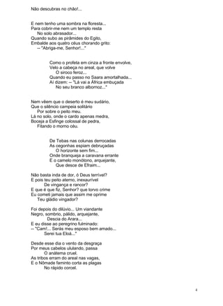 Não descubras no chão!...
E nem tenho uma sombra na floresta...
Para cobrir-me nem um templo resta
No solo abrasador...
Quando subo as pirâmides do Egito,
Embalde aos quatro céus chorando grito:
-- "Abriga-me, Senhor!..."
Como o profeta em cinza a fronte envolve,
Velo a cabeça no areal, que volve
O siroco feroz...
Quando eu passo no Saara amortalhada...
Aí dizem: -- "Lá vai a África embuçada
No seu branco albornoz..."
Nem vêem que o deserto é meu sudário,
Que o silêncio campeia solitário
Por sobre o peito meu.
Lá no solo, onde o cardo apenas medra,
Boceja a Esfinge colossal de pedra,
Fitando o morno céu.
De Tebas nas colunas derrocadas
As cegonhas espiam debruçadas
O horizonte sem fim...
Onde branqueja a caravana errante
E o camelo monótono, arquejante,
Que desce de Efraim...
Não basta inda de dor, ó Deus terrível?
E pois teu peito aterno, inexaurível
De vingança e rancor?
E que é que fiz, Senhor? que torvo crime
Eu cometi jamais que assim me oprime
Teu gládio vingador?
Foi depois do dilúvio... Um viandante
Negro, sombrio, pálido, arquejante,
Descia do Arara...
E eu disse ao peregrino fulminado:
-- "Cam!... Serás meu esposo bem amado...
Serei tua Eloá..."
Desde esse dia o vento da desgraça
Por meus cabelos ululando, passa
O anátema cruel.
As tribos erram do areal nas vagas,
E o Nômade faminto corta as plagas
No rápido corcel.
4
 