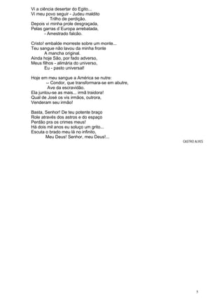 Vi a ciência desertar do Egito...
Vi meu povo seguir - Judeu maldito
Trilho de perdição.
Depois vi minha prole desgraçada,
Pelas garras d`Europa arrebatada,
- Amestrado falcão.
Cristo! embalde morreste sobre um monte...
Teu sangue não lavou da minha fronte
A mancha original.
Ainda hoje São, por fado adverso,
Meus filhos - alimária do universo,
Eu - pasto universal!
Hoje em meu sangue a América se nutre:
-- Condor, que transformara-se em abutre,
Ave da escravidão.
Ela juntou-se as mais... irmã traidora!
Qual de José os vis irmãos, outrora,
Venderam seu irmão!
Basta, Senhor! De teu potente braço
Role através dos astros e do espaço
Perdão pra os crimes meus!
Há dois mil anos eu soluço um grito...
Escuta o brado meu lá no infinito,
Meu Deus! Senhor, meu Deus!...
CASTRO ALVES
5
 