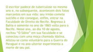 O escritor padece de tuberculose no mesmo
ano e, no subsequente, acontecem dois fatos
marcantes em sua vida: seu irmão comete
suicídio e ele consegue, enfim, entrar na
Faculdade de Direito do Recife. Regressa à
Bahia e somente no ano de 1865 volta para o
Recife. Nesse ano, ao dia 10 de agosto,
recitou “O Sábio” em sua faculdade e se
conectou com uma moça chamada Idalina.
Alistou-se como voluntário para a Guerra do
Paraguai e no ano ulterior experimenta a
morte de seu pai.
 