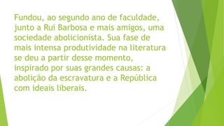Fundou, ao segundo ano de faculdade,
junto a Rui Barbosa e mais amigos, uma
sociedade abolicionista. Sua fase de
mais intensa produtividade na literatura
se deu a partir desse momento,
inspirado por suas grandes causas: a
abolição da escravatura e a República
com ideais liberais.
 
