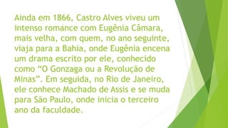 Ainda em 1866, Castro Alves viveu um
intenso romance com Eugênia Câmara,
mais velha, com quem, no ano seguinte,
viaja para a Bahia, onde Eugênia encena
um drama escrito por ele, conhecido
como “O Gonzaga ou a Revolução de
Minas”. Em seguida, no Rio de Janeiro,
ele conhece Machado de Assis e se muda
para São Paulo, onde inicia o terceiro
ano da faculdade.
 