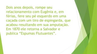 Dois anos depois, rompe seu
relacionamento com Eugênia e, em
férias, fere seu pé esquerdo em uma
caçada com um tiro de espingarda, que
acabou resultando em sua amputação.
Em 1870 ele retorna a Salvador e
publica “Espumas Flutuantes”.
 