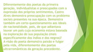 Diferentemente dos poetas da primeira
geração, individualistas e preocupados com a
expressão dos próprios sentimentos, Castro
Alves demonstra preocupação com os problema
sociais presentes na sua época. Demonstra
também um certo questionamento aos ideais
de nacionalidade, pois, de que adiantava
louvar um país cuja economia estava baseada
na exploração de sua população (mais
especificamente dos índios e dos negros)?
A visão do poeta demonstra paixão e fulgor
pela vida, diferentemente dos poetas
ultrarromânticos da geração precedente.
 