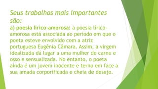 Seus trabalhos mais importantes
são:
a) poesia lírico-amorosa: a poesia lírico-
amorosa está associada ao período em que o
poeta esteve envolvido com a atriz
portuguesa Eugênia Câmara. Assim, a virgem
idealizada dá lugar a uma mulher de carne e
osso e sensualizada. No entanto, o poeta
ainda é um jovem inocente e terno em face a
sua amada corporificada e cheia de desejo.
 