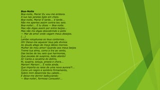 Boa-Noite
Boa-noite, Maria! Eu vou-me embora.
A lua nas janelas bate em cheio.
Boa-noite, Maria! É tarde... é tarde...
Não me apertes assim contra teu seio.
Boa-noite!... E tu dizes — Boa-noite.
Mas não digas assim por entre beijos...
Mas não mo digas descobrindo o peito
— Mar de amor onde vagam meus desejos.
(...)
Lambe voluptuosa os teus contornos...
Oh! Deixa-me aquecer teus pés divinos
Ao doudo afago de meus lábios mornos.
Mulher do meu amor! Quando aos meus beijos
Treme tua alma, como a lira ao vento,
Das teclas de teu seio que harmonias,
Que escalas de suspiros, bebo atento!
Ai! Canta a cavatina do delírio,
Ri, suspira, soluça, anseia e chora...
Marion! Marion!... É noite ainda.
Que importa os raios de uma nova aurora?!...
Como um negro e sombrio firmamento,
Sobre mim desenrola teu cabelo...
E deixa-me dormir balbuciando:
— Boa-noite!, formosa Consuelo!...
 