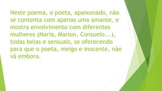 Neste poema, o poeta, apaixonado, não
se contenta com apenas uma amante, e
mostra envolvimento com diferentes
mulheres (Maria, Marion, Consuelo...),
todas belas e sensuais, se oferecendo
para que o poeta, meigo e inocente, não
vá embora.
 