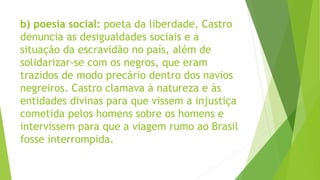 b) poesia social: poeta da liberdade, Castro
denuncia as desigualdades sociais e a
situação da escravidão no país, além de
solidarizar-se com os negros, que eram
trazidos de modo precário dentro dos navios
negreiros. Castro clamava à natureza e às
entidades divinas para que vissem a injustiça
cometida pelos homens sobre os homens e
intervissem para que a viagem rumo ao Brasil
fosse interrompida.
 