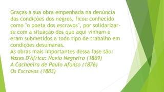 Graças a sua obra empenhada na denúncia
das condições dos negros, ficou conhecido
como "o poeta dos escravos", por solidarizar-
se com a situação dos que aqui vinham e
eram submetidos a todo tipo de trabalho em
condições desumanas.
As obras mais importantes dessa fase são:
Vozes D'África: Navio Negreiro (1869)
A Cachoeira de Paulo Afonso (1876)
Os Escravos (1883)
 