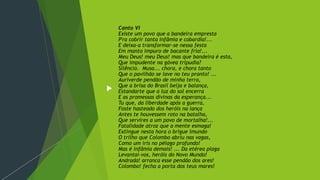Canto VI
Existe um povo que a bandeira empresta
P'ra cobrir tanta infâmia e cobardia!...
E deixa-a transformar-se nessa festa
Em manto impuro de bacante fria!...
Meu Deus! meu Deus! mas que bandeira é esta,
Que impudente na gávea tripudia?
Silêncio. Musa... chora, e chora tanto
Que o pavilhão se lave no teu pranto! ...
Auriverde pendão de minha terra,
Que a brisa do Brasil beija e balança,
Estandarte que a luz do sol encerra
E as promessas divinas da esperança...
Tu que, da liberdade após a guerra,
Foste hasteado dos heróis na lança
Antes te houvessem roto na batalha,
Que servires a um povo de mortalha!...
Fatalidade atroz que a mente esmaga!
Extingue nesta hora o brigue imundo
O trilho que Colombo abriu nas vagas,
Como um íris no pélago profundo!
Mas é infâmia demais! ... Da etérea plaga
Levantai-vos, heróis do Novo Mundo!
Andrada! arranca esse pendão dos ares!
Colombo! fecha a porta dos teus mares!
 
