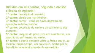 Didivido em seis cantos, segundo a divisão
clássica da epopeia:
1º canto: descrição do cenário;
2º canto: elogio aos marinheiros;
3º canto: horror - visão do navio negreiro em
oposição ao belo cenário;
4º canto: descrição do navio e do sofrimento dos
escravos;
5º canto: imagem do povo livre em suas terras, em
oposião ao sofrimento no navio;
6º canto: o poeta discorre sobre a África que é, ao
mesmo tempo tempo, um país livre, acaba por se
beneficiar economicamente da escravidão.
 