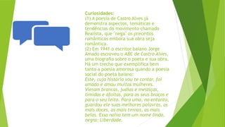 Curiosidades:
(1) A poesia de Castro Alves já
demonstra aspectos, temáticas e
tendências do movimento chamado
Realista, que "nega" os preceitos
românticos embora sua obra seja
romântica.
(2) Em 1941 o escritor baiano Jorge
Amado escreveu o ABC de Castro Alves,
uma biografia sobre o poeta e sua obra.
Há um trecho que exemplifica bem
tanto a poesia amorosa quando a poesia
social do poeta baiano:
Este, cuja história vou te contar, foi
amado e amou muitas mulheres.
Vieram brancas, judias e mestiças,
tímidas e afoitas, para os seus braços e
para o seu leito. Para uma, no entanto,
guardou ele suas melhores palavras, as
mais doces, as mais ternas, as mais
belas. Essa noiva tem um nome lindo,
negra: Liberdade.
 