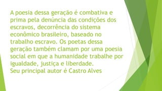 A poesia dessa geração é combativa e
prima pela denúncia das condições dos
escravos, decorrência do sistema
econômico brasileiro, baseado no
trabalho escravo. Os poetas dessa
geração também clamam por uma poesia
social em que a humanidade trabalhe por
igualdade, justiça e liberdade.
Seu principal autor é Castro Alves
 
