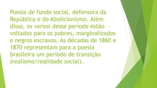 Poesia de fundo social, defensora da
República e do Abolicionismo. Além
disso, os versos desse período estão
voltados para os pobres, marginalizados
e negros escravos. As décadas de 1860 e
1870 representam para a poesia
brasileira um período de transição
(realismo/realidade social).
 