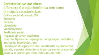 Características das obras
A Terceira Geração Romântica tem como
principais características:
Crítica social do século XIX
Erotismo
Pecado
Liberdade
Abolicionismo
Realidade social
Negação do amor platônico
Uso das figuras de linguagem: comparação, metáfora,
antíteses, hipérboles, etc
Libertação do egocentrismo: ao discutir os problemas
sociais, o poeta deixa de se importar somente com ele e
passa a se preocupar com todos ao seu redor
 