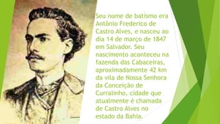 Seu nome de batismo era
Antônio Frederico de
Castro Alves, e nasceu ao
dia 14 de março de 1847
em Salvador. Seu
nascimento aconteceu na
fazenda das Cabaceiras,
aproximadamente 42 km
da vila de Nossa Senhora
da Conceição de
Curralinho, cidade que
atualmente é chamada
de Castro Alves no
estado da Bahia.
 