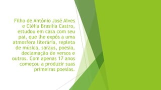 Filho de Antônio José Alves
e Clélia Brasília Castro,
estudou em casa com seu
pai, que lhe expôs a uma
atmosfera literária, repleta
de música, saraus, poesia,
declamação de versos e
outros. Com apenas 17 anos
começou a produzir suas
primeiras poesias.
 