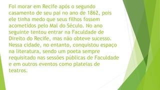 Foi morar em Recife após o segundo
casamento de seu pai no ano de 1862, pois
ele tinha medo que seus filhos fossem
acometidos pelo Mal do Século. No ano
seguinte tentou entrar na Faculdade de
Direito do Recife, mas não obteve sucesso.
Nessa cidade, no entanto, conquistou espaço
na literatura, sendo um poeta sempre
requisitado nas sessões públicas de Faculdade
e em outros eventos como plateias de
teatros.
 