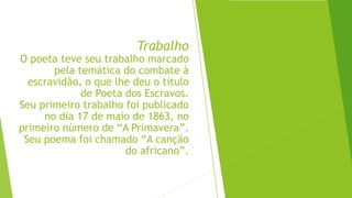 Trabalho
O poeta teve seu trabalho marcado
pela temática do combate à
escravidão, o que lhe deu o título
de Poeta dos Escravos.
Seu primeiro trabalho foi publicado
no dia 17 de maio de 1863, no
primeiro número de “A Primavera”.
Seu poema foi chamado “A canção
do africano”.
 