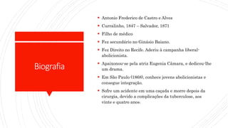 Biografia
 Antonio Frederico de Castro e Alves
 Curralinho, 1847 – Salvador, 1871
 Filho de médico
 Fez secundário no Ginásio Baiano.
 Fez Direito no Recife. Aderiu à campanha liberal-
abolicionista.
 Apaixonou-se pela atriz Eugenia Câmara, e dedicou-lhe
um drama.
 Em São Paulo (1868), conhece jovens abolicionistas e
consegue integração.
 Sofre um acidente em uma caçada e morre depois da
cirurgia, devido a complicações da tuberculose, aos
vinte e quatro anos.
 