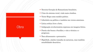 Obra
 Terceira Geração do Romantismo brasileiro.
 Crise do sistema rural, visão mais citadina.
 Victor Hugo como modelo poético.
 Libertário na política e também nos versos amorosos.
 Lírica erótica livre e forte.
 Indignação revolucionária expressa em imagens fortes.
 Poesia não busca o bucólico, e sim a técnica e o
progresso.
 Tom altissonante e persuasivo.
 Hipérbole, símiles tomados às natureza, mas também
sensibilidade descritiva.
 