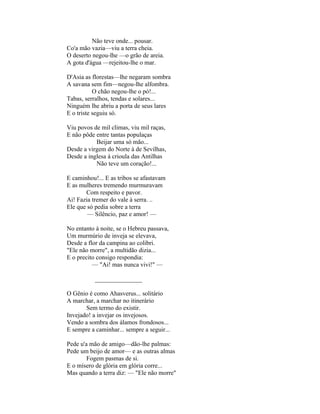 Não teve onde... pousar.
Co'a mão vazia—viu a terra cheia.
O deserto negou-lhe —o grão de areia.
A gota d'água —rejeitou-lhe o mar.

D'Asia as florestas—lhe negaram sombra
A savana sem fim—negou-lhe alfombra.
           O chão negou-lhe o pó!...
Tabas, serralhos, tendas e solares...
Ninguém lhe abriu a porta de seus lares
E o triste seguiu só.

Viu povos de mil climas, viu mil raças,
E não pôde entre tantas populaças
           Beijar uma só mão...
Desde a virgem do Norte à de Sevilhas,
Desde a inglesa à crioula das Antilhas
           Não teve um coração!...

E caminhou!... E as tribos se afastavam
E as mulheres tremendo murmuravam
       Com respeito e pavor.
Ai! Fazia tremer do vale à serra. ..
Ele que só pedia sobre a terra
        — Silêncio, paz e amor! —

No entanto à noite, se o Hebreu passava,
Um murmúrio de inveja se elevava,
Desde a flor da campina ao colibri.
"Ele não morre", a multidão dizia...
E o precito consigo respondia:
          — "Ai! mas nunca vivi!" —

           _______________

O Gênio é como Ahasverus... solitário
A marchar, a marchar no itinerário
       Sem termo do existir.
Invejado! a invejar os invejosos.
Vendo a sombra dos álamos frondosos...
E sempre a caminhar... sempre a seguir...

Pede u'a mão de amigo—dão-lhe palmas:
Pede um beijo de amor— e as outras almas
        Fogem pasmas de si.
E o mísero de glória em glória corre...
Mas quando a terra diz: — "Ele não morre"
 