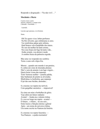 Responde o desgraçado:—"Eu não vivi!. . ."

Mocidade e Morte
E porto avisto o porto
Imermo, nebuloso, o sempre noite
Cahmado—Eternidade. —

 Laurindo.

Lasciate ogni speranza, voi ch'entrate.

Dante.


 Oh! Eu quero viver, beber perfumes
 Na flor silvestre, que embalsama os ares;
 Ver minh'alma adejar pelo infinito,
 Qual branca vela n'amplidão dos mares.
 No seio da mulher há tanto aroma...
 Nos seus beijos de fogo há tanta vida...
 Árabe errante, vou dormir à tarde
 A sombra fresca da palmeira erguida.

Mas uma vez responde-me sombria:
Terás o sono sob a lájea fria.

Morrer... quando este mundo é um paraíso,
E a alma um cisne de douradas plumas:
Não! o seio da amante é um lago virgem...
Quero boiar à tona das espumas.
Vem! formosa mulher—camélia pálida,
Que banharam de pranto as alvoradas.
Minh'alma é a borboleta, que espaneja
O pó das asas lúcidas, douradas...

E a mesma vez repete-me terrível,
Com gargalhar sarcástico: —impossível!

Eu sinto em mim o borbulhar do gênio.
Vejo além um futuro radiante:
Avante! —brada-me o talento n'alma
E o eco ao longe me repete—avante!—
O futuro... o futuro... no seu seio...
Entre louros e bênçãos dorme a glórial
Após—um nome do universo n'alma,
Um nome escrito no Panteon da história.

E a mesma voz repete funerária: —
Teu Panteon—a pedra mortuária!
 