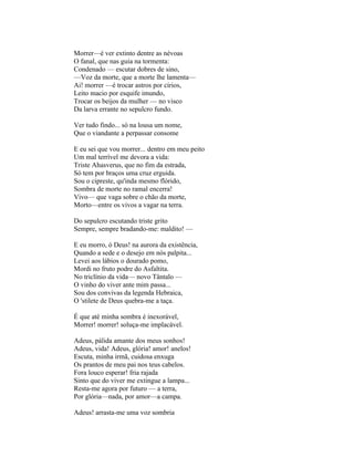 Morrer—é ver extinto dentre as névoas
O fanal, que nas guia na tormenta:
Condenado — escutar dobres de sino,
—Voz da morte, que a morte lhe lamenta—
Ai! morrer —é trocar astros por círios,
Leito macio por esquife imundo,
Trocar os beijos da mulher — no visco
Da larva errante no sepulcro fundo.

Ver tudo findo... só na lousa um nome,
Que o viandante a perpassar consome

E eu sei que vou morrer... dentro em meu peito
Um mal terrível me devora a vida:
Triste Ahasverus, que no fim da estrada,
Só tem por braços uma cruz erguida.
Sou o cipreste, qu'inda mesmo flórido,
Sombra de morte no ramal encerra!
Vivo— que vaga sobre o chão da morte,
Morto—entre os vivos a vagar na terra.

Do sepulcro escutando triste grito
Sempre, sempre bradando-me: maldito! —

E eu morro, ó Deus! na aurora da existência,
Quando a sede e o desejo em nós palpita...
Levei aos lábios o dourado pomo,
Mordi no fruto podre do Asfaltita.
No triclínio da vida— novo Tântalo —
O vinho do viver ante mim passa...
Sou dos convivas da legenda Hebraica,
O 'stilete de Deus quebra-me a taça.

É que até minha sombra é inexorável,
Morrer! morrer! soluça-me implacável.

Adeus, pálida amante dos meus sonhos!
Adeus, vida! Adeus, glória! amor! anelos!
Escuta, minha irmã, cuidosa enxuga
Os prantos de meu pai nos teus cabelos.
Fora louco esperar! fria rajada
Sinto que do viver me extingue a lampa...
Resta-me agora por futuro — a terra,
Por glória—nada, por amor—a campa.

Adeus! arrasta-me uma voz sombria
 