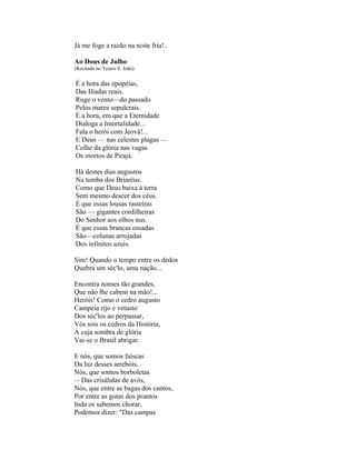 Já me foge a razão na noite fria!..

Ao Dous de Julho
(Recitada no Teatro S. João)

É a hora das epopéias,
Das Ilíadas reais.
Ruge o vento—do passado
Pelos mares sepulcrais.
É a hora, em que a Eternidade
Dialoga a Imortalidade...
Fala o herói com Jeová!...
E Deus — nas celestes plagas —
Colhe da glória nas vagas
Os mortos de Pirajá.

Há destes dias augustos
Na tumba dos Briaréus.
Como que Deus baixa à terra
Sem mesmo descer dos céus.
É que essas lousas rasteiras
São — gigantes cordilheiras
Do Senhor aos olhos nus.
É que essas brancas ossadas
São—colunas arrojadas
Dos infinitos azuis.

Sim! Quando o tempo entre os dedos
Quebra um séc'lo, uma nação...

Encontra nomes tão grandes,
Que não lhe cabem na mão!...
Heróis! Como o cedro augusto
Campeia rijo e vetusto
Dos séc'los ao perpassar,
Vós sois os cedros da História,
A cuja sombra de glória
Vai-se o Brasil abrigar.

E nós, que somos faíscas
Da luz desses arrebóis,
Nós, que somos borboletas
—Das crisálidas de avós,
Nós, que entre as bagas dos cantos,
Por entre as gotas dos prantos
Inda os sabemos chorar,
Podemos dizer: "Das campas
 