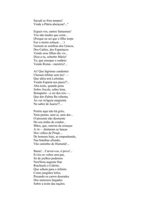 Sacudi as frias tampas!
Vinde a Pátria abençoar!..."

Erguei-vos, santos fantasmas!
Vós não tendes que corar...
(Porque eu sei que o filho torpe
Faz o morto soluçar. . . )
Gemem as sombras dos Gracos,
Dos Catões, dos Espartacos
Vendo seus filhos tão vis...
Dize-o tu, soberbo Mário!
Tu, que ensopas o sudário
Vendo Roma—meretriz!...

Ai! Que lágrimas candentes
Choram órbitas sem luz! —
Que idéia terá Leônidas
Vendo Esparta nos pauis?!...
Alta noite, quando pena
Sobre Árcole, sobre Iena,
Bonaparte—o rei dos reis—,
Que dor d'alma lhe rebenta.
Ao ver su'águia sangrenta
No sabre de Juarez!?...

Porém aqui não há grito,
Nem pranto, nem ai, nem dor...
O presente não desmente
Do seu ninho de condor...
Mãos, que, outrora de crianças
A rir— dentaram as lanças
Dos velhos de Pirajá....
De homens hoje, as empunhando,
Nas batalhas afiando,
Vão caminho de Humaitá!...

Basta!... Curvai-vos, ó povo!...
Ei-los os vultos sem par,
Só de joelhos podemos
Nest'hora augusta fitar
Riachuelo e Cabrito,
Que sobem para o infinito
Como jungidos leões,
Puxando os carros dourados
Dos meteoros largados
Sobre a noite das nações.
 