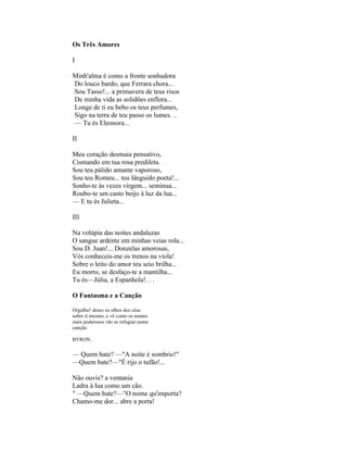 Os Três Amores

I

Minh'alma é como a fronte sonhadora
Do louco bardo, que Ferrara chora...
Sou Tasso!... a primavera de teus risos
De minha vida as solidões enflora...
Longe de ti eu bebo os teus perfumes,
Sigo na terra de teu passo os lumes. ..
— Tu és Eleonora...

II

Meu coração desmaia pensativo,
Cismando em tua rosa predileta.
Sou teu pálido amante vaporoso,
Sou teu Romeu... teu lânguido poeta!...
Sonho-te às vezes virgem... seminua...
Roubo-te um casto beijo à luz da lua...
— E tu és Julieta...

III

Na volúpia das noites andaluzas
O sangue ardente em minhas veias rola...
Sou D. Juan!... Donzelas amorosas,
Vós conheceis-me os trenos na viola!
Sobre o leito do amor teu seio brilha...
Eu morro, se desfaço-te a mantilha...
Tu és—Júlia, a Espanhola!. . .

O Fantasma e a Canção

Orgulho! desce os olhos dos céus
sobre ti mesmo, e vê como os nomes
mais poderosos vão se refugiar numa
canção.

BYRON.


— Quem bate? —"A noite é sombrio!"
—Quem bate?—"É rijo o tufão!...

Não ouvis? a ventania
Ladra à lua como um cão.
" —Quem bate?—"O nome qu'importa?
Chamo-me dor... abre a porta!
 