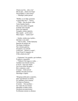 Chamo-me frio... abre o lar!
Dá-me pão... chamo-me fome!
Necessidade é o meu nome!"
— Mendigo! podes passar!

"Mulher, se eu falar, prometes
A porta abrir-me?"—Talvez.
—"Olha... Nas cãs deste velho
Verás fanados lauréis
Há no meu crânio enrugado
O fundo sulco traçado
Pela c'roa imperial.
Foragido, errante espectro,
Meu cajado —já foi cetro!
Meus trapos — manto real!"

—Senhor, minha casa é pobre...
Ide bater a um solar!
—"De lá venho... O Rei-fantasma
Baniram do próprio lar.
Nas largas escadarias,
Nas vetustas galerias,
Os pajens e as cortesãs
Cantavam!... Reinava a orgia!...
Festa' Festa! E ninguém via
O Rei coberto de cãs!"

—Fantasmas! Aos grandes, que tombam,
É palácio o mausoléu!
—"Silêncio! De longe eu venho. . .
Também meu túmulo morreu.
O séc'lo—traça que medra
Nos livros feitos de pedra —
Rói o mármore, cruel.
O tempo—Atila terrível
Quebra cota pata invisível
Sarcófago e capitel.

"Desgraça então para o espectro,
Quer seja Homero ou Solon,
Se, medindo a treva imensa
Vai bater ao Panteon...
O motim —Nero profano—
No ventre da cova insano
Mergulha os dedos cruéis.
Da guerra nos paroxismos
Se abismam mesmo os abismos
 