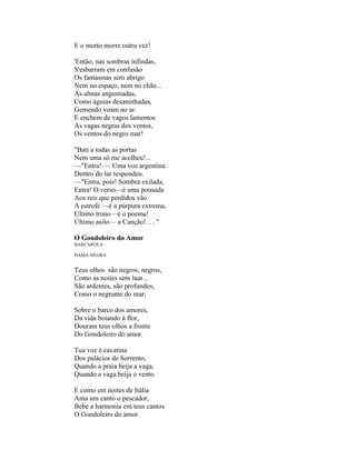 E o morto morre outra vez!

'Então, nas sombras infindas,
S'esbarram em confusão
Os fantasmas sem abrigo
Nem no espaço, nem no chão...
As almas angustiadas,
Como águias desaninhadas,
Gemendo voam no ar.
E enchem de vagos lamentos
As vagas negras dos ventos,
Os ventos do negro mar!

"Bati a todas as portas
Nem uma só me acolheu!...
—"Entra!—: Uma voz argentina
Dentro do lar respondeu.
—"Entra, pois! Sombra exilada,
Entra! O verso—é uma pousada
Aos reis que perdidos vão.
A estrofe —é a púrpura extrema,
Último trono—é o poema!
Último asilo— a Canção!. . . "

O Gondoleiro do Amor
BARCAROLA

DAMA-NEGRA


Teus olhos são negros, negros,
Como as noites sem luar...
São ardentes, são profundos,
Como o negrume do mar;

Sobre o barco dos amores,
Da vida boiando à flor,
Douram teus olhos a fronte
Do Gondoleiro do amor.

Tua voz é cavatina
Dos palácios de Sorrento,
Quando a praia beija a vaga,
Quando a vaga beija o vento.

E como em noites de Itália
Ama um canto o pescador,
Bebe a harmonia em teus cantos
O Gondoleiro do amor.
 