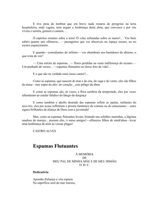 E tive pena de lembrar que em breve nada restaria do peregrino na terra
hospitaleira, onde vagara; nem sequer a lembrança desta alma, que convosco e por vós
vivera e sentira, gemera e cantara. . .

         Ó espíritos errantes sobre a terra! Ó velas enfunadas sobre os mares!.. . Vós bem
sabeis quanto sais efêmeros... —passageiros que vos absorveis no espaço escuro, ou no
escuro esquecimento.

         E quando—comediantes do infinito— vos obumbrais nos bastidores do abismo, o
que resta de vós?

       — Uma esteira de espumas.. — flores perdidas na vasta indiferença do oceano.—
Um punhado de versos... —espumas flutuantes no dorso fero da vida!...

        E o que são na verdade estes meus cantos?...

       Como as espumas, que nascem do mar e do céu, da vaga e do vento, eles são filhos
da musa—este sopro do alto: do coração _ este pélago da alma.

         E como as espumas são, às vezes, a flora sombria da tempestade, eles por vezes
rebentaram ao estalar fatídico do látego da desgraça

          E como também o aljofre dourado das espumas reflete as opalas, rutilantes do
arco-íris, eles por acaso refletiram o prisma fantástico da ventura ou do entusiasmo— estes
signos brilhantes da aliança de Deus com a juventude!

        Mas, como as espumas flutuantes levam, boiando nas solidões marinhas, a lágrima
saudosa do marujo... possam eles, ó meus amigos!—efêmeros filhos de minh'ahna—levar
uma lembrança de mim às vossas plagas!

        CASTRO ALVES




        Espumas Flutuantes
                                      À MEMÓRIA
                                          DE
                        MEU PAI, DE MINHA MÃE E DE MEU IRMÃO
                                        O. D. C.

        Dedicatória

        Apomba d'aliança o vôo espraia
        Na superfície azul do mar imenso,
 