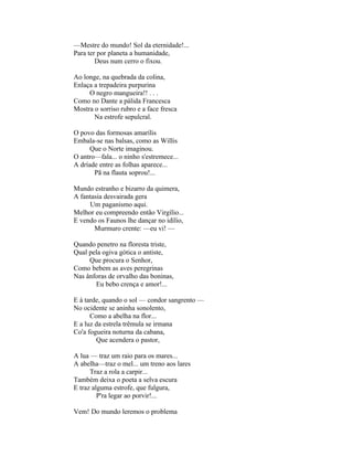—Mestre do mundo! Sol da eternidade!...
Para ter por planeta a humanidade,
        Deus num cerro o fixou.

Ao longe, na quebrada da colina,
Enlaça a trepadeira purpurina
     O negro mangueira!! . . .
Como no Dante a pálida Francesca
Mostra o sorriso rubro e a face fresca
       Na estrofe sepulcral.

O povo das formosas amarílis
Embala-se nas balsas, como as Willis
      Que o Norte imaginou.
O antro—fala... o ninho s'estremece...
A dríade entre as folhas aparece...
       Pã na flauta soprou!...

Mundo estranho e bizarro da quimera,
A fantasia desvairada gera
     Um paganismo aqui.
Melhor eu compreendo então Virgílio...
E vendo os Faunos lhe dançar no idílio,
       Murmuro crente: —eu vi! —

Quando penetro na floresta triste,
Qual pela ogiva gótica o antiste,
     Que procura o Senhor,
Como bebem as aves peregrinas
Nas ânforas de orvalho das boninas,
       Eu bebo crença e amor!...

E à tarde, quando o sol — condor sangrento —
No ocidente se aninha sonolento,
      Como a abelha na flor...
E a luz da estrela trêmula se irmana
Co'a fogueira noturna da cabana,
        Que acendera o pastor,

A lua — traz um raio para os mares...
A abelha—traz o mel... um treno aos lares
      Traz a rola a carpir...
Também deixa o poeta a selva escura
E traz alguma estrofe, que fulgura,
         P'ra legar ao porvir!...

Vem! Do mundo leremos o problema
 