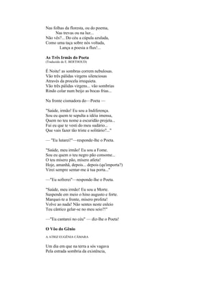 Nas folhas da floresta, ou do poema,
     Nas trevas ou na luz...
Não vês?... Do céu a cúpula azulada,
Como uma taça sobre nós voltada,
        Lança a poesia a flux!...

As Três Irmãs do Poeta
(Traduzido de E. BERTHOUD)

É Noite! as sombras correm nebulosas.
Vão três pálidas virgens silenciosas
Através da procela irrequieta.
Vão três pálidas virgens... vão sombrias
Rindo colar num beijo as bocas frias...

Na fronte cismadora do—Poeta —

"Saúde, irmão! Eu sou a Indiferença.
Sou eu quem te sepulta a idéia imensa,
Quem no teu nome a escuridão projeta...
Fui eu que te vesti do meu sudário...
Que vais fazer tão triste e solitário?..."

— "Eu lutarei!"—responde-lhe o Poeta.

"Saúde, meu irmão! Eu sou a Fome.
Sou eu quem o teu negro pão consome...
O teu mísero pão, mísero atleta!
Hoje, amanhã, depois... depois (qu'importa?)
Virei sempre sentar-me à tua porta..."

—"Eu sofrerei"—responde-lhe o Poeta.

"Saúde, meu irmão! Eu sou a Morte.
Suspende em meio o hino augusto e forte.
Marquei-te a fronte, mísero profeta!
Volve ao nada! Não sentes neste enleio
Teu cântico gelar-se no meu seio?!"

—"Eu cantarei no céu" — diz-lhe o Poeta!

O Vôo do Gênio
A ATRIZ EUGÊNIA CÂMARA

Um dia em que na terra a sós vagava
Pela estrada sombria da existência,
 