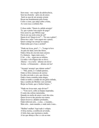 Sem rosas—nos vergéis da adolescência,
Sem luz d'estrela—pelo céu do amor;
Senti as asas de um arcanjo errante
Roçar-me brandamente pela fronte,
Como o cisne, que adeja sobre a fonte,
As vezes toca a solitária flor.

E disse então: "Quem és, pálido arcanjo!
Tu, que o poeta vens erguer do pego?
Eras acaso tu, que Milton cego
Ouvia em sua noite erma de sol?
Quem és tu? Quem és tu?"—"Eu sou o gênio",
Disse-me o anjo "vem seguir-me o passo,
Quero contigo me arrojar no espaço,
Onde tenho por c'roas o arrebol".

"Onde me levas, pois?..."—"Longe te levo
Ao país do ideal, terra das flores,
Onde a brisa do céu tem mais amores
E a fantasia—lagos mais azuis..."
E fui... e fui... ergui-me no infinito,
Lá onde o vôo d'águia não se eleva...
Abaixo—via a terra—abismo em treva!
Acima—o firmamento— abismo em luz!

"Arcanjo! arcanjo! que ridente sonho!"
— "Não, poeta, é o vedado paraíso,
Onde os lírios mimosos do sorriso
Eu abro em todo o seio, que chorou,
Onde a loura comédia canta alegre,
Onde eu tenho o condão de um gênio infindo,
Que a sombra de Molière vem sorrindo
Beijar na fronte, que o Senhor beijou..."

"Onde me levas mais, anjo divino?"
— "Vem ouvir, sobre as harpas inspiradas,
O canto das esferas namoradas,
Quando eu encho de amor o azul dos céus.
Quero levar-te das paixões nos mares.
Quero levar-te a dédalos profundos,
Onde refervem sóis... e céus... e mundos...
Mais sóis... mais mundos, e onde tudo é meu...

"Mulher! mulher! Aqui tudo é volúpia:
A brisa morna, a sombra do arvoredo,
A linfa clara, que murmura a medo,
A luz que abraça a flor e o céu ao mar.
 