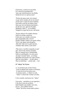 Ó princesa, a razão já se me perde,
És a sereia da encantada Sila.
Anjo, que transformaste-te em Dalila,
Sansão de novo te quisera amar!

"Porém não paras neste vôo errante!
A que outros mundos elevar-me tentas?
Já não sinto o soprar de auras sedentas,
Nem bebo a taça de um fogoso amor.
Sinto que rolo em báratros profundos...
Já não tens asas, águia da Tessália,
Maldições sobre ti... tu és Onfália,
Ninguém te ergue das trevas e do horror.

"Porém silêncio! No maldito abismo,
Onde caí contigo criminosa,
Canta uma voz, sentida e maviosa,
Que arrependida sobe a Jeová!
Perdão! Perdão! Senhor, p'ra quem soluça,
Talvez seja algum anjo peregrino…
 Mas não! inda eras tu, gênio divino,
Também sabes chorar, como Eloá?

"Não mais, ó serafim! suspende as asas!
Que, através das estrelas arrastado,
Meu ser arqueja louco, deslumbrado.
Sobre as constelações e os céus azuis.
Arcanjo! Arcanjo! basta... já contigo
Mergulhei das paixões nas vagas cérulas...
Mas nos meus dedos — já não cabem —
Mas na minh'alma — já não cabe — luz!.

O "Adeus" de Teresa

A vez primeira que eu fitei Teresa,
Como as plantas que arrasta a correnteza,
A valsa nos levou nos giros seus...
E amamos juntos... E depois na sala
"Adeus" eu disse-lhe a tremer co'a fala...

E ela, corando, murmurou-me: "adeus."

Uma noite... entreabriu-se um reposteiro...
E da alcova saía um cavaleiro
Inda beijando uma mulher sem véus...
Era eu... Era a pálida Teresa!
"Adeus" lhe disse conservando-a presa...
 