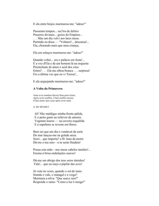 E ela entre beijos murmurou-me: "adeus!"

Passaram tempos... sec'los de delírio
Prazeres divinais... gozos do Empíreo...
. . . Mas um dia volvi aos lares meus.
Partindo eu disse — "Voltarei!... descansa!...
Ela, chorando mais que uma criança,

Ela em soluços murmurou-me: "adeus!"

Quando voltei... era o palácio em festa!...
E a voz d'Ela e de um homem lá na orquesta
Preenchiam de amor o azul dos céus.
Entrei! . . . Ela me olhou branca . . . surpresa!
Foi a última vez que eu vi Teresa!...

E ela arquejando murmurou-me: "adeus!"

A Volta da Primavera

Aime et tu renaítras fais-toi fleur pour éclore,
Après avoir soufferi, il faul souffrir encore;
Il faut aimer sans cesse après avoir aimé.

A. DE MUSSET


 AI! Não maldigas minha fronte pálida,
 E o peito gasto ao referver de amores.
 Vegetam louros — na caveira esquálida
 E a sepultura se reveste em flores.

Bem sei que um dia o vendaval da sorte
Do mar lançou-me na gelada areia.
Serei... que importa? o D. Juan da morte
Dá-me o teu seio—e tu serás Haidéia!

Pousa esta mão—nos meus cabelos úmidos!...
Ensina à brisa ondulações suaves!

Dá-me um abrigo dos teus seios túmidos!
Fala!... que eu ouço o pipilar das aves!

Já viste às vezes, quando o sol de maio
Inunda o vale, o matagal e a veiga?
Murmura a relva: "Que suave raio!"
Responde o ramo: "Como a luz é meiga!"
 
