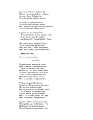 E, ao doce influxo do clarão do dia,
O junco exausto, que cedera à enchente,
Levanta a fronte da lagoa fria...
Mergulha a fronte na lagoa ardente...

Se a natureza apaixonada acorda
Ao quente afago do celeste amante,
Diz!... Quando em fogo o teu olhar transborda,
Não vês minh'alma reviver ovante?

É que teu riso me penetra n'alma
—Como a harmonia de uma orquestra santa
—É que teu riso tanta dor acalma...
Tanta descrença!... Tanta angústia!... Tanta!

Que eu digo ao ver tua celeste fronte:
"O céu consola toda dor que existe.
Deus fez a neve — para o negro monte!
Deus fez a virgem — para o bardo triste!"

A Maciel Pinheiro
L'ieu soit en aide au pieux pèlerin.

                       BOUCHARD


Partes amigo do teu antro de águias,
Onde gerava um pensamento enorme,
Tingindo as asas no levante rubro,
Quando nos vales inda a sombra dorme...
Na fronte vasta, como um céu de idéias,
Aonde os astros surgem mais e mais...
Quiseste a luz das boreais auroras...
Deus acompanhe o peregrino audaz.

Verás a terra da infeliz Moema,
Bem como a Vênus se elevar das vagas;
Das serenatas ao luar dormida,
Que o mar murmura nas douradas plagas.
Terra de glórias, de canções e brios,
Esparta, Atenas, que não tem rivais...
Que, à voz da pátria, deixa a lira e ruge. . .
Deus acompanhe o peregrino audaz.

E quando o barco atravessar os mares,
Quais pandas asas, desfraldando a vela,
Há de surgir-t'esse gigante imenso,
Que sobre os morros campeando vela...
 