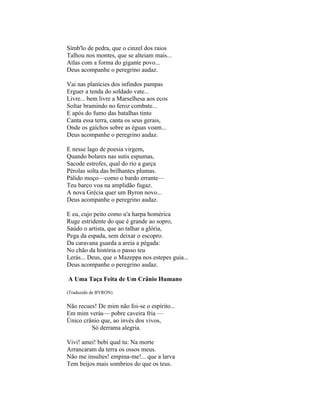 Símb'lo de pedra, que o cinzel dos raios
Talhou nos montes, que se alteiam mais...
Atlas com a forma do gigante povo...
Deus acompanhe o peregrino audaz.

Vai nas planícies dos infindos pampas
Erguer a tenda do soldado vate...
Livre... bem livre a Marselhesa aos ecos
Soltar bramindo no feroz combate...
E após do fumo das batalhas tinto
Canta essa terra, canta os seus gerais,
Onde os gaíchos sobre as éguas voam...
Deus acompanhe o peregrino audaz.

E nesse lago de poesia virgem,
Quando bolares nas sutis espumas,
Sacode estrofes, qual do rio a garça
Pérolas solta das brilhantes plumas.
Pálido moço—como o bardo errante—
Teu barco voa na amplidão fugaz.
A nova Grécia quer um Byron novo...
Deus acompanhe o peregrino audaz.

E eu, cujo peito como u'a harpa homérica
Ruge estridente do que é grande ao sopro,
Saúdo o artista, que ao talhar a glória,
Pega da espada, sem deixar o escopro.
Da caravana guarda a areia a pégada:
No chão da história o passo teu
Lerás... Deus, que o Mazeppa nos estepes guia...
Deus acompanhe o peregrino audaz.

A Uma Taça Feita de Um Crânio Humano

(Traduzido de BYRON)

Não recues! De mim não foi-se o espírito...
Em mim verás— pobre caveira fria —
Único crânio que, ao invés dos vivos,
         Só derrama alegria.

Vivi! amei! bebi qual tu: Na morte
Arrancaram da terra os ossos meus.
Não me insultes! empina-me!... que a larva
Tem beijos mais sombrios do que os teus.
 