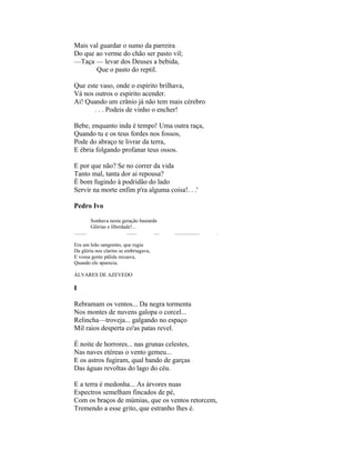 Mais val guardar o sumo da parreira
Do que ao verme do chão ser pasto vil;
—Taça — levar dos Deuses a bebida,
       Que o pasto do reptil.

Que este vaso, onde o espírito brilhava,
Vá nos outros o espírito acender.
Ai! Quando um crânio já não tem mais cérebro
       . . . Podeis de vinho o encher!

Bebe, enquanto inda é tempo! Uma outra raça,
Quando tu e os teus fordes nos fossos,
Pode do abraço te livrar da terra,
E ébria folgando profanar teus ossos.

E por que não? Se no correr da vida
Tanto mal, tanta dor ai repousa?
É bom fugindo à podridão do lado
Servir na morte enfim p'ra alguma coisa!. . .'

Pedro Ivo

          Sonhava nesta geração bastarda
          Glórias e liberdade!...
.........                  ........    ....   ...................   .

Era um leão sangrento, que rugia
Da glória nos clarins se embriagava,
E vossa gente pálida recuava,
Quando ele aparecia.

ÁLVARES DE AZEVEDO

I

Rebramam os ventos... Da negra tormenta
Nos montes de nuvens galopa o corcel...
Relincha—troveja... galgando no espaço
Mil raios desperta co'as patas revel.

É noite de horrores... nas grunas celestes,
Nas naves etéreas o vento gemeu...
E os astros fugiram, qual bando de garças
Das águas revoltas do lago do céu.

E a terra é medonha... As árvores nuas
Espectros semelham fincados de pé,
Com os braços de múmias, que os ventos retorcem,
Tremendo a esse grito, que estranho lhes é.
 
