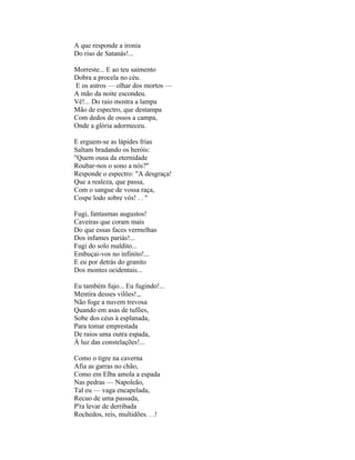 A que responde a ironia
Do riso de Satanás!...

Morreste... E ao teu saimento
Dobra a procela no céu.
E os astros — olhar dos mortos —
A mão da noite escondeu.
Vê!... Do raio mostra a lampa
Mão de espectro, que destampa
Com dedos de ossos a campa,
Onde a glória adormeceu.

E erguem-se as lápides frias
Saltam bradando os heróis:
"Quem ousa da eternidade
Roubar-nos o sono a nós?"
Responde o espectro: "A desgraça!
Que a realeza, que passa,
Com o sangue de vossa raça,
Cospe lodo sobre vós! . . ''

Fugi, fantasmas augustos!
Caveiras que coram mais
Do que essas faces vermelhas
Dos infames pariás!...
Fugi do solo maldito...
Embuçai-vos no infinito!...
E eu por detrás do granito
Dos montes ocidentais...

Eu também fujo... Eu fugindo!...
Mentira desses vilões!.,.
Não foge a nuvem trevosa
Quando em asas de tufões,
Sobe dos céus à esplanada,
Para tomar emprestada
De raios uma outra espada,
À luz das constelações!...

Como o tigre na caverna
Afia as garras no chão,
Como em Elba amola a espada
Nas pedras — Napoleão,
Tal eu — vaga encapelada,
Recuo de uma passada,
P'ra levar de derribada
Rochedos, reis, multidões. . .!
 
