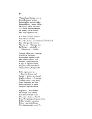 III

"Pernambuco! Um dia eu vi-te
Dormido imenso ao luar,
Com os olhos quase cerrados.
Com os lábios — quase a falar...
Do braço o clarim suspenso,
—O punho no sabre extenso
De pedra — recife imenso,
Que rasga o peito do mar...

E eu disse: Silêncio. ventos!
Cala a boca, furacão!
No sonho daquele sono Perpassa a Revolução!
Este olhar que não se move
"Stá fito em — Oitenta e Nove —
Lê Homero — escuta Jove...
— Robespierre — Dantão.

Naquele crânio entra em ondas
O verbo de Mirabeau...
Pernambuco sonha a escada
Que também sonhou Jacó;
Cisma a República alçada,
E pega os copos da espada,
Enquanto em su'alma brada:
"Somos irmãos, Vergniaud."

Então repeti ao povo:
—Desperta do sono teu!
Sansão — derroca as colunas!
Quebra os ferros — Prometeu!
Vesúvio curvo — não pares,
Ignea coma solta aos ares,
Em lavas inunda os mares
Mergulha o gládio no céu.

República!... Vôo ousado
Do homem feito condor!
Raio de aurora inda oculta
Que beija a fronte ao Tabor!
Deus! Por qu'enquanto que o monte
Bebe a luz desse horizonte,
Deixas vagar tanta fronte,
No vale envolto em negror?!...
 