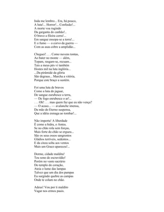 Inda me lembro... Era, há pouco,
A luta!... Horror!... Confusão!...
A morte voa rugindo
Da garganta do canhão!..
O bravo a fileira cerra!...
Em sangue ensopa-se a terra!...
E o fumo — o corvo da guerra —
Com as asas cobre a amplidão...

Cheguei! . . . Como nuvens tontas,
Ao bater no monte — além,
Topam, rasgam-se, recuam...
Tais a meus pés vi também
Hostes mil na luta inglória...
...Da pirâmide da glória
São degraus... Marcha a vitória,
Porque este braço a sustém.

Foi uma luta de bravos
Como a luta do jaguar,
De sangue eurubesce a terra,
— De fogo enrubesce o ar!...
. . . Oh! . . . mas quem faz que eu não vença?
— O acaso... — avalanche imensa,
Da mão do Eterno suspensa,
Que a idéia esmaga ao tombar!...

Não importa! A liberdade
É como a hidra, o Anteu.
Se no chão rola sem forças,
Mais forte do chão se ergueu...
São os seus ossos sangrentos
Gládios terríveis, sedentos...
E da cinza solta aos ventos
Mais um Graco apareceu!...

Dorme, cidade maldita!
Teu sono de escravidão!
Porém no vasto sacrário
Do templo do coração,
Ateia o lume das lampas
Talvez que um dia dos pampas
Eu surgindo quebre as campas
Onde te colam no chão.

Adeus! Vou por ti maldito
Vagar nos ermos pauis.
 