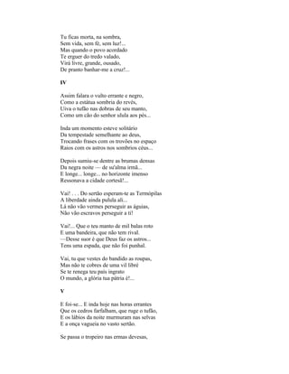 Tu ficas morta, na sombra,
Sem vida, sem fé, sem luz!...
Mas quando o povo acordado
Te erguer do tredo valado,
Virá livre, grande, ousado,
De pranto banhar-me a cruz!...

IV

Assim falara o vulto errante e negro,
Como a estátua sombria do revés,
Uiva o tufão nas dobras de seu manto,
Como um cão do senhor ulula aos pés...

Inda um momento esteve solitário
Da tempestade semelhante ao deus,
Trocando frases com os trovões no espaço
Raios com os astros nos sombrios céus...

Depois sumiu-se dentre as brumas densas
Da negra noite — de su'alma irmã...
E longe... longe... no horizonte imenso
Ressonava a cidade cortesã!...

Vai! . . . Do sertão esperam-te as Termópilas
A liberdade ainda pulula ali...
Lá não vão vermes perseguir as águias,
Não vão escravos perseguir a ti!

Vai!... Que o teu manto de mil balas roto
E uma bandeira, que não tem rival.
—Desse suor é que Deus faz os astros...
Tens uma espada, que não foi punhal.

Vai, tu que vestes do bandido as roupas,
Mas não te cobres de uma vil libré
Se te renega teu país ingrato
O mundo, a glória tua pátria é!...

V

E foi-se... E inda hoje nas horas errantes
Que os cedros farfalham, que ruge o tufão,
E os lábios da noite murmuram nas selvas
E a onça vagueia no vasto sertão.

Se passa o tropeiro nas ermas devesas,
 