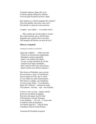 Caminha medroso, figura-lhe ouvir
O infrene galope d'Espectro soberbo,
Com um grito de glória na boca a fugir.

Que importa se o túm'lo ninguém lhe conhece?
Nem tem epitáfio, hem leito, nem cruz?...
Seu túmulo é o peito do vasto universo

o espaço—por cúpula — as conchas azuis!...

. . . Mas contam que um dia rolara o oceano
Seu corpo da praia, que a vida lhe deu...
Enquanto que a glória rolava sua alma
Na$ margens da história, na areia do céu!...

Oitavas a Napoleão

(Tradução do espanhol, de LOZANO)

Águia das solidões!. . . Ninho atrevido
 Foram-te as borrascosas tempestades,
 Flamígero cometa suspendido
 Sobre o céu infinito das idades.
 Tu que, no lago intérmino do olvido,
 Lançaste tuas régias claridades...
 Deus caído do trono dos mais deuses...
 Quem recebeu teus últimos adeuses?...

Não foram as Pirâmides, que ouviram
De teus passos o som e se inclinaram...
Nem as águas do Nilo, que te viram,
E co'as ondas teu nome murmuraram...
Não foram as cidades, que brandiram
As torres como facho... e te aclararam..
Quem foi? Silêncio!... trêmulo de medo
Vejo apenas—um mar... vejo—um rochedo...

A terra, o mar, os céus... espaço estreito
Eram p'ra tua planta de gigante,
Para tecto dos paços teus foi feito
O firmamento colossal, flutuante
Como diadema — O!; sóis... E como leito
O antártico pólo de diamante...
Teu féretro qual foi?... Titão do Sena
O penhasco fatal de Santa Helena...

Assassina do Encélado da guerra
 