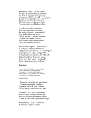 Só tu foste, Albion... do mar senhora..
Por quê? Porque um pedaço aí de terra
Foi pedir-te o gigante em negra hora...
E lhe deste um penhasco... Oh! Lá s`encerra
Tua lenda mais hórrida... Traidora!
Lá seu espectro envolta na mortalha
Aos quatro céus a maldição espalha...

Ao leão, que temias, enjaulaste;
E de longe escutando seu rugido,
Tu, senhora do mar... tu desmaiaste!
Pelo punhal traidor ele ferido
Caiu-te aos pés... Então tu respiraste,
Cobarde vencedora do vencido...
Nem mesmo todo o oceano poderia
Lavar este padrão de covardia...

Tu não és tão culpada!... Aonde estava
A França tão potente e tão temida?...
Oh! por que o não salvou?... se o contemplava
Lá dos gelos dos Alpes—soerguida!?...
E ele que a fez tão grande?... Ela folgava!...
Enquanto ao longe do colosso a vida,
Como um vulcão antigo e moribundo
Lento expirava nesse mar profundo.

Boa-Noite

Veux-tu donc partir? Le jour est encore éloigné
C'était le rossignol et non pas l'aloustte
Dont le chant a frappé ton oreille inquiete;
Il chante la nuit sur les branches de ce grenadier,
Crois-moi, cher ami, c'était le rossignol.

SHAKESPEARE

 Boa-noite, Maria! Eu vou-me embora.
 A lua nas janelas bate em cheio.
Boa-noite, Maria! É tarde... é tarde...
Não me apertes assim contra teu seio.

Boa-noite!... E tu dizes — Boa-noite.
Mas não digas assim por entre beijos...
Mas não mo digas descobrindo o peito
— Mar de amor onde vagam meus desejos.

Julieta do céu! Ouve... a calhandra
Já rumoreja o canto da matina.
 