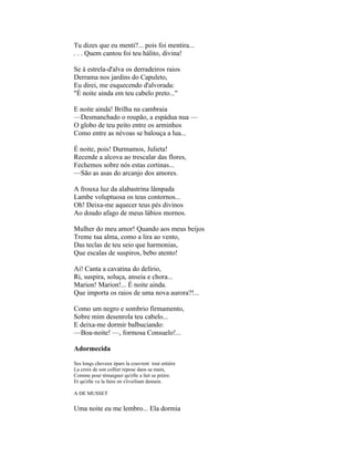 Tu dizes que eu menti?... pois foi mentira...
. . . Quem cantou foi teu hálito, divina!

Se à estrela-d'alva os derradeiros raios
Derrama nos jardins do Capuleto,
Eu direi, me esquecendo d'alvorada:
"É noite ainda em teu cabelo preto..."

E noite ainda! Brilha na cambraia
—Desmanchado o roupão, a espádua nua —
O globo de teu peito entre os arminhos
Como entre as névoas se balouça a lua...

É noite, pois! Durmamos, Julieta!
Recende a alcova ao trescalar das flores,
Fechemos sobre nós estas cortinas...
—São as asas do arcanjo dos amores.

A frouxa luz da alabastrina lâmpada
Lambe voluptuosa os teus contornos...
Oh! Deixa-me aquecer teus pés divinos
Ao doudo afago de meus lábios mornos.

Mulher do meu amor! Quando aos meus beijos
Treme tua alma, como a lira ao vento,
Das teclas de teu seio que harmonias,
Que escalas de suspiros, bebo atento!

Ai! Canta a cavatina do delírio,
Ri, suspira, soluça, anseia e chora...
Marion! Marion!... É noite ainda.
Que importa os raios de uma nova aurora?!...

Como um negro e sombrio firmamento,
Sobre mim desenrola teu cabelo...
E deixa-me dormir balbuciando:
—Boa-noite! —, formosa Consuelo!...

Adormecida

Ses longs cheveux épars la couvrent tout entière
La croix de son collier repose dans sa main,
Comme pour témaigner qu'elle a fait sa prière.
Et qu'elle va la faire en s'éveiliant demain.

A DE MUSSET


Uma noite eu me lembro... Ela dormia
 